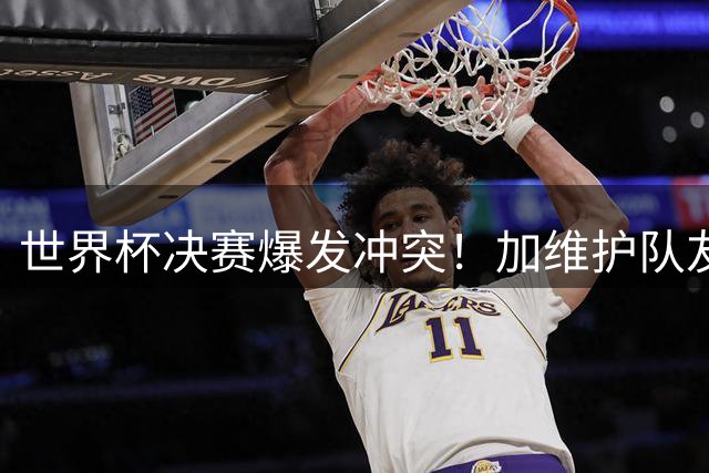 世界杯决赛爆发冲突！加维护队友遭帕雷德斯推搡 赛后成更衣室欢乐源泉