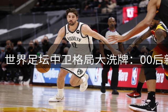 世界足坛中卫格局大洗牌：00后新贵崛起 传统防守铁闸集体谢幕