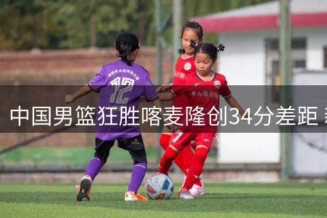 中国男篮狂胜喀麦隆创34分差距 新人首秀惊艳国际团结杯