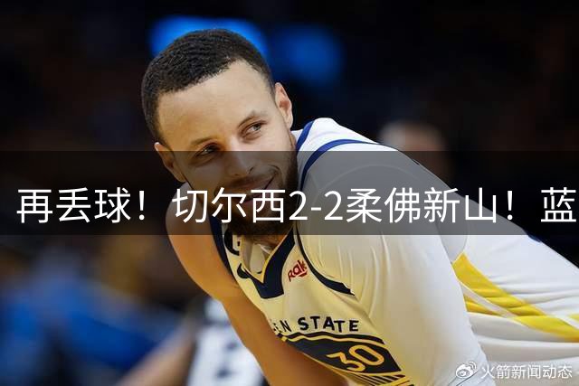 再丢球！切尔西2-2柔佛新山！蓝军领先后3分钟再被扳平！
