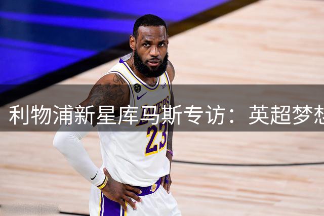 利物浦新星库马斯专访：英超梦想与季前备战全记录