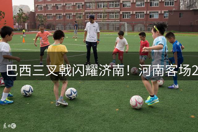 巴西三叉戟闪耀济南！河南客场2-1力克泰山终结17年不胜纪录