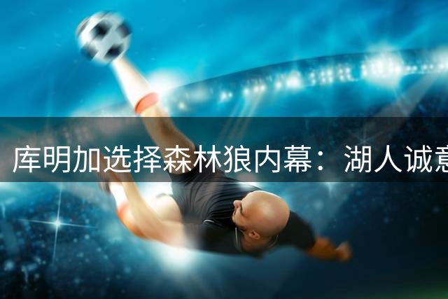 库明加选择森林狼内幕：湖人诚意不足成关键