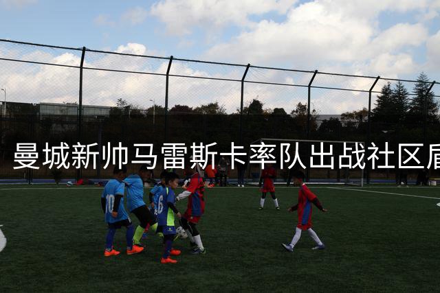 曼城新帅马雷斯卡率队出战社区盾，与阿森纳展开赛季首战