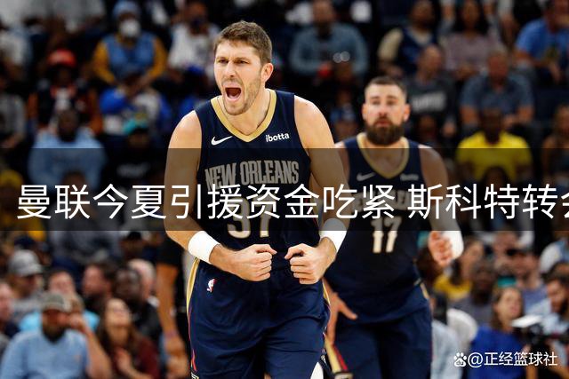 曼联今夏引援资金吃紧 斯科特转会仍需靠出售球员筹款