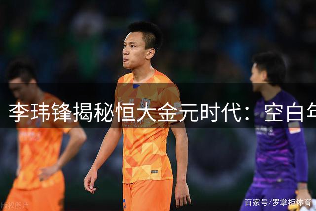 李玮锋揭秘恒大金元时代：空白年薪合同震惊足坛