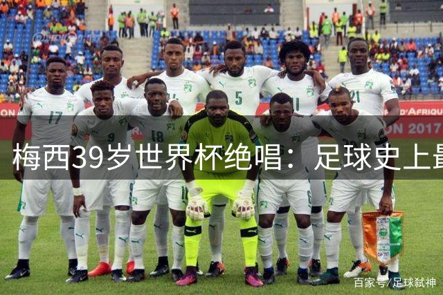 梅西39岁世界杯绝唱：足球史上最伟大球员的最后征程