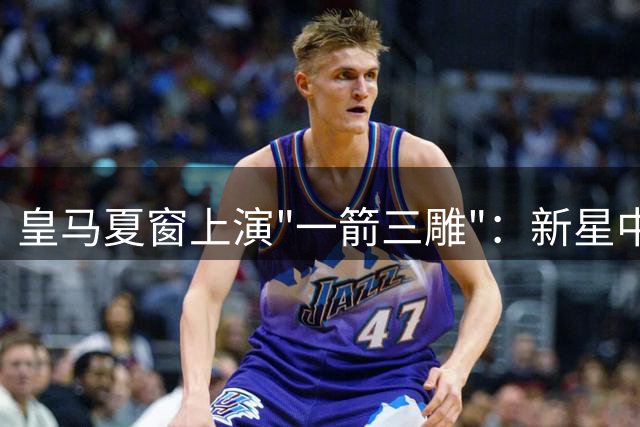 皇马夏窗上演"一箭三雕"：新星中锋加盟+两将离队净赚2700万欧