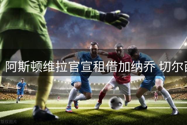 阿斯顿维拉官宣租借加纳乔 切尔西新帅此前已告知其不在计划