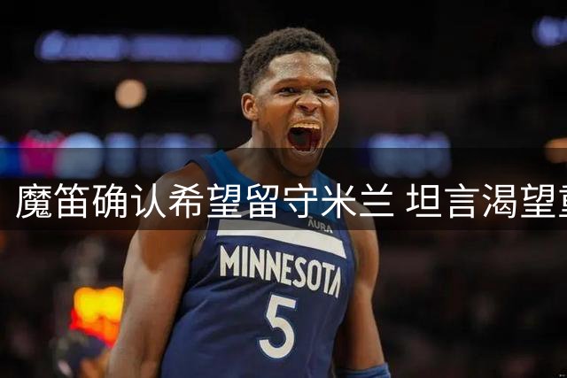 魔笛确认希望留守米兰 坦言渴望重返赛场