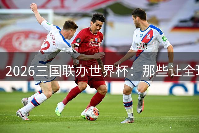 2026三国联办世界杯：那些让全球沸腾的经典瞬间