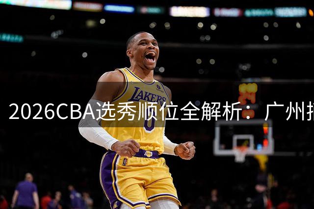 2026CBA选秀顺位全解析：广州摘状元签 辽宁跌出前十