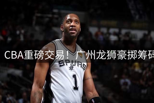 CBA重磅交易！广州龙狮豪掷筹码换得四川状元签